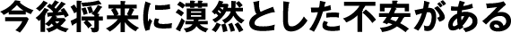 今後将来に漠然とした不安がある