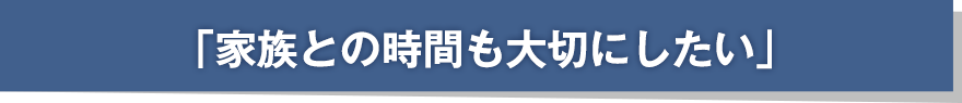 「家族との時間も大切にしたい」